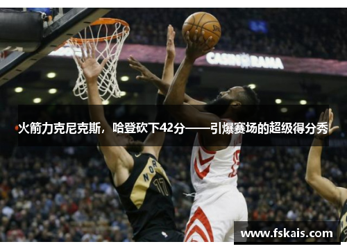 火箭力克尼克斯，哈登砍下42分——引爆赛场的超级得分秀